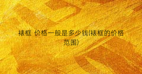 裱框 价格一般是多少钱(裱框的价格范围)